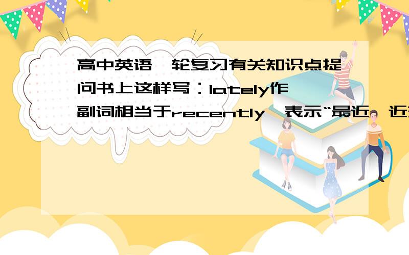 高中英语一轮复习有关知识点提问书上这样写：lately作副词相当于recently,表示“最近,近来”,强调时间点,多用于过去时,表示时间长度,多用于完成时,不可用于将来时.但没有例句,我不太明白,