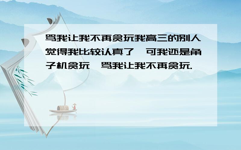 骂我让我不再贪玩我高三的别人觉得我比较认真了,可我还是角子机贪玩,骂我让我不再贪玩.