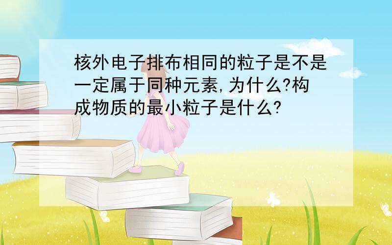 核外电子排布相同的粒子是不是一定属于同种元素,为什么?构成物质的最小粒子是什么?