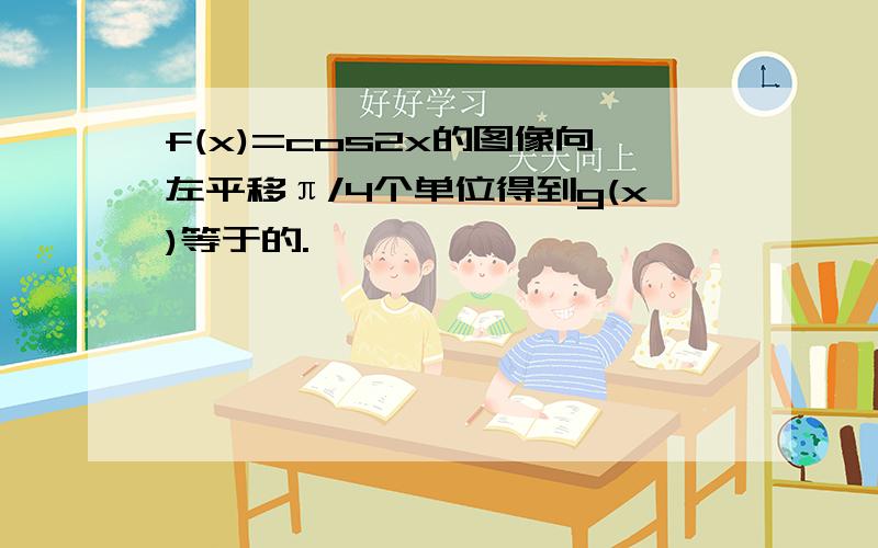 f(x)=cos2x的图像向左平移π/4个单位得到g(x)等于的.