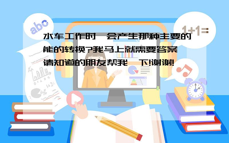 水车工作时,会产生那种主要的能的转换?我马上就需要答案,请知道的朋友帮我一下!谢谢!