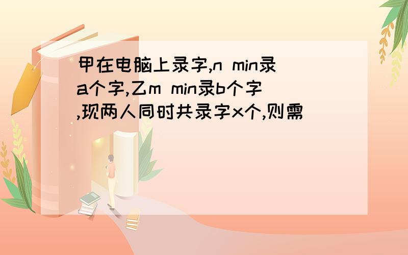 甲在电脑上录字,n min录a个字,乙m min录b个字,现两人同时共录字x个,则需______min.