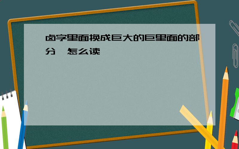 卤字里面换成巨大的巨里面的部分,怎么读