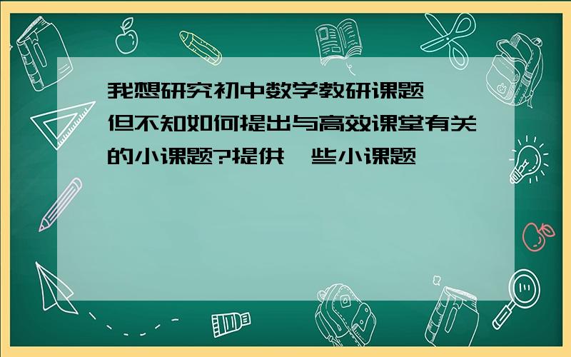 我想研究初中数学教研课题 ,但不知如何提出与高效课堂有关的小课题?提供一些小课题