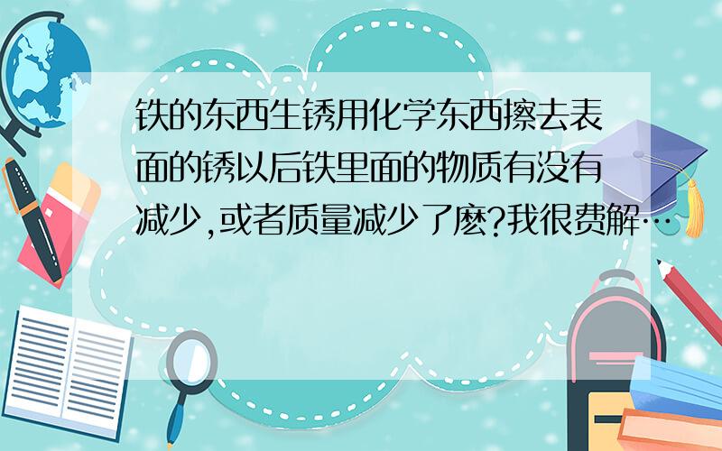 铁的东西生锈用化学东西擦去表面的锈以后铁里面的物质有没有减少,或者质量减少了麽?我很费解…