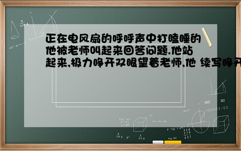 正在电风扇的呼呼声中打瞌睡的他被老师叫起来回答问题.他站起来,极力睁开双眼望着老师,他 续写睁开双眼后面还有：睁开双眼望着老师,在听到背后同学重复提示后他……………… 续写 综