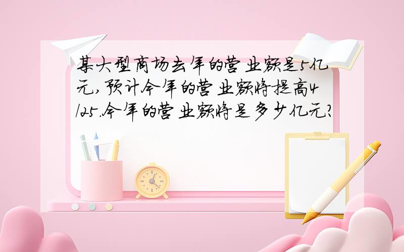 某大型商场去年的营业额是5亿元,预计今年的营业额将提高4/25.今年的营业额将是多少亿元?