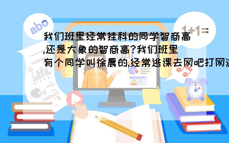 我们班里经常挂科的同学智商高,还是大象的智商高?我们班里有个同学叫徐晨的,经常逃课去网吧打网游,所以80%科目都挂科和重修的,请问他的智商高还是大象的智商高,我觉得可能大象的智商