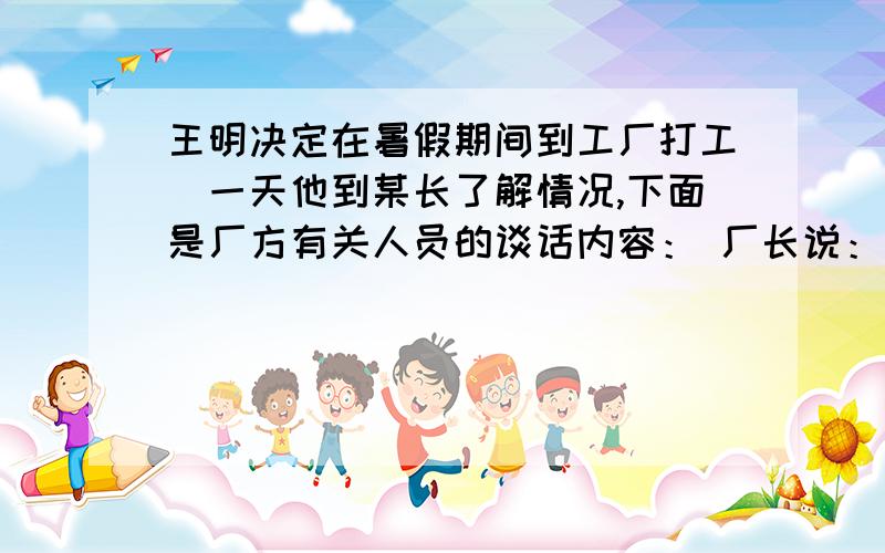 王明决定在暑假期间到工厂打工．一天他到某长了解情况,下面是厂方有关人员的谈话内容： 厂长说：我厂实王明决定在暑假期间到工厂打工．一天他到某长了解情况,下面是厂方有关人员的