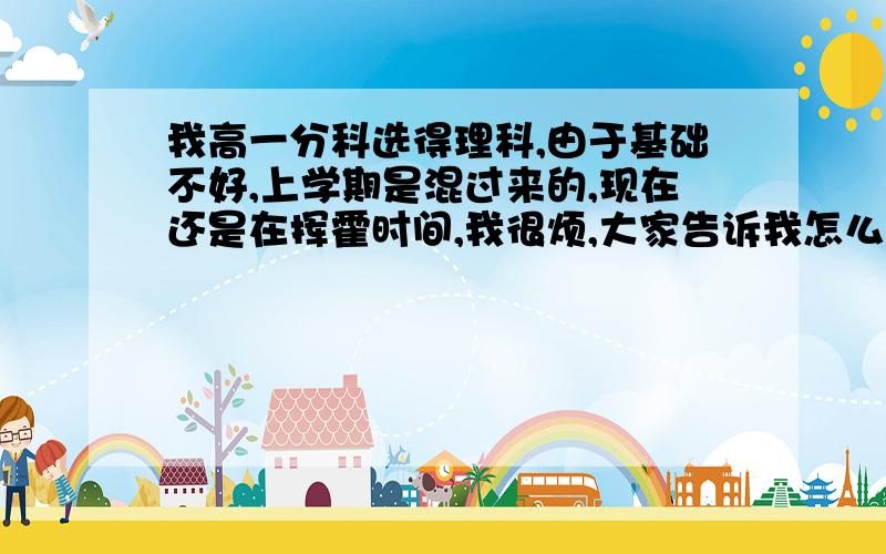 我高一分科选得理科,由于基础不好,上学期是混过来的,现在还是在挥霍时间,我很烦,大家告诉我怎么办?在线等（希望各位过来人能告诉我）我的目标是中国传媒大学 谢谢大家 这关系我未来