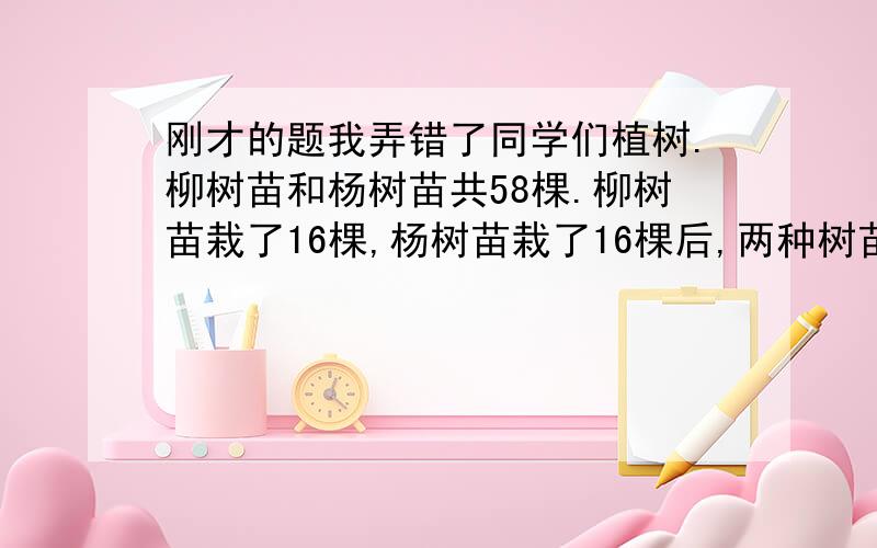 刚才的题我弄错了同学们植树.柳树苗和杨树苗共58棵.柳树苗栽了16棵,杨树苗栽了16棵后,两种树苗剩下的棵树正好相等.原来这两种树各有多棵?