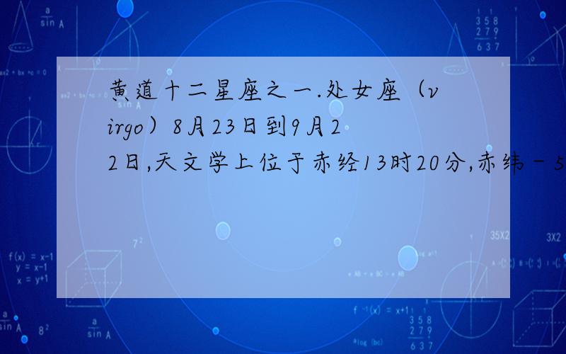 黄道十二星座之一.处女座（virgo）8月23日到9月22日,天文学上位于赤经13时20分,赤纬－5度. 在狮子座之东,平秤座之西.α星（角宿一）是1等星.       处女座是六月下旬的黄昏时刻,在南方天空可