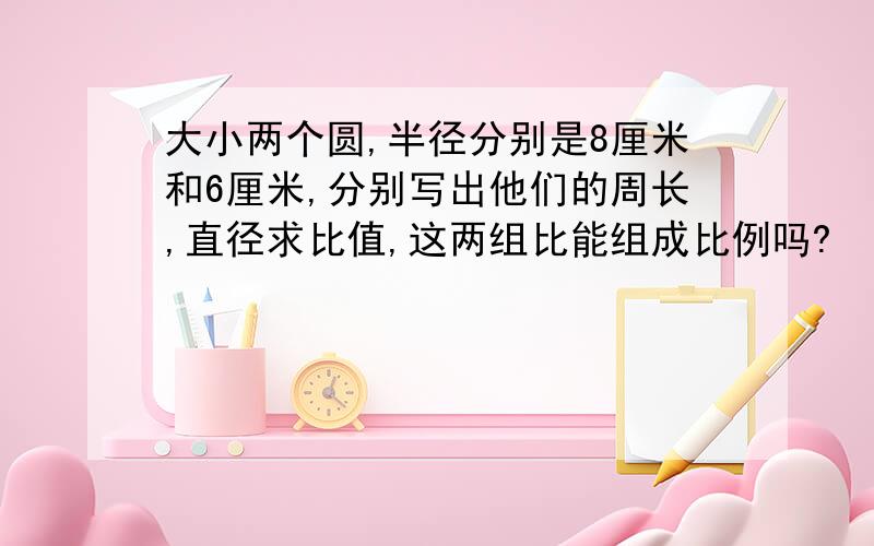 大小两个圆,半径分别是8厘米和6厘米,分别写出他们的周长,直径求比值,这两组比能组成比例吗?