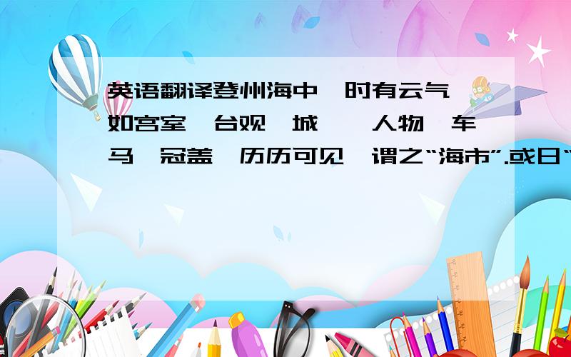 英语翻译登州海中,时有云气,如宫室、台观、城堞、人物、车马、冠盖,历历可见,谓之“海市”.或日“蛟蜃之气所为”,疑不然也.欧阳文忠曾出使河朔,过高唐县,驿舍中夜有鬼神自空中过,车马