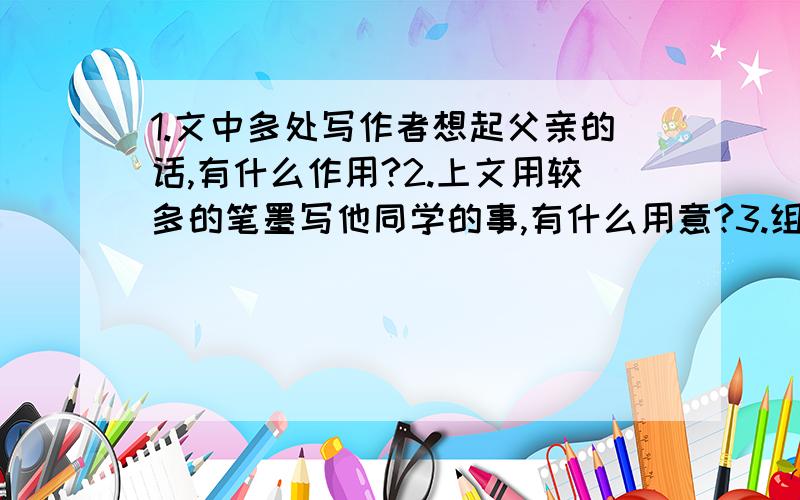 1.文中多处写作者想起父亲的话,有什么作用?2.上文用较多的笔墨写他同学的事,有什么用意?3.组后一段中的画线句有什么深刻含义?4.文中的他在听到同学被