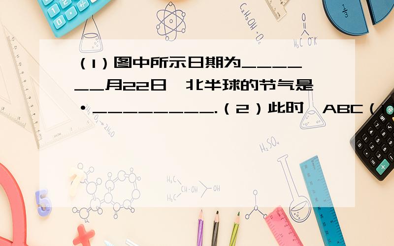 （1）图中所示日期为______月22日,北半球的节气是·________.（2）此时,ABC（1）图中所示日期为______月22日,北半球的节气是·________. （2）此时,ABC三点中昼夜等长的是________点,出现极昼现象的是__