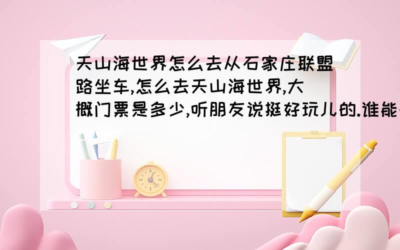 天山海世界怎么去从石家庄联盟路坐车,怎么去天山海世界,大概门票是多少,听朋友说挺好玩儿的.谁能快点告诉我?明天就用,后天做任务给80财富值,跪求哇,倒车要说清楚在哪里倒车哦!