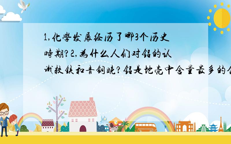 1,化学发展经历了哪3个历史时期?2,为什么人们对铝的认识较铁和青铜晚?铝是地壳中含量最多的金属，用途很广泛，为什么在人类文明历史上先是青铜器时代，后是铁器时代，而对铝的认识和