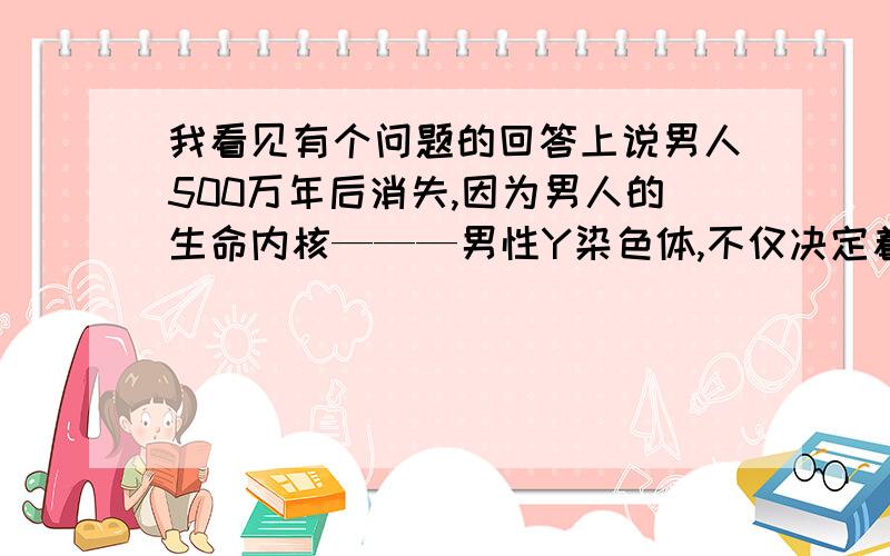 我看见有个问题的回答上说男人500万年后消失,因为男人的生命内核———男性Y染色体,不仅决定着人类进化的质量,也决定着人类进化的方向和能否进化与繁衍,而Y染色体又特别容易受伤害,基