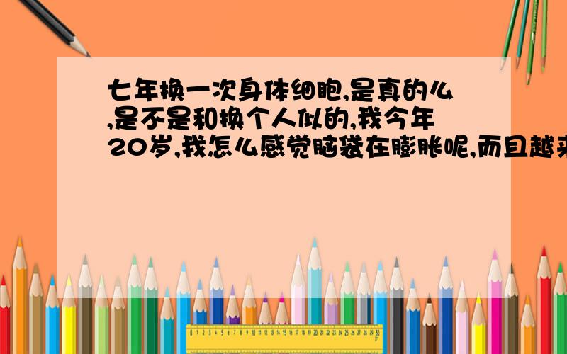 七年换一次身体细胞,是真的么,是不是和换个人似的,我今年20岁,我怎么感觉脑袋在膨胀呢,而且越来越厌恶旁边的事物了,我要自己说的,别要抄的