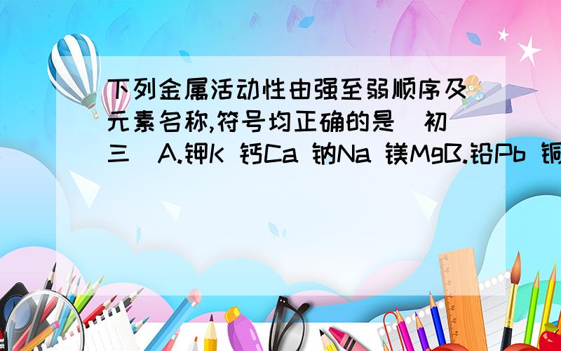 下列金属活动性由强至弱顺序及元素名称,符号均正确的是（初三）A.钾K 钙Ca 钠Na 镁MgB.铅Pb 铜Cu 汞Hg哪个啊.不是都对吗.难道不能跳跃（初三难度,不要太深奥）