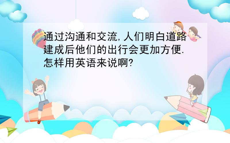 通过沟通和交流,人们明白道路建成后他们的出行会更加方便.怎样用英语来说啊?