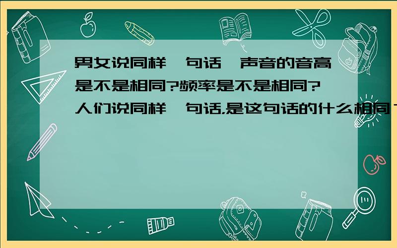 男女说同样一句话,声音的音高是不是相同?频率是不是相同?人们说同样一句话，是这句话的什么相同？