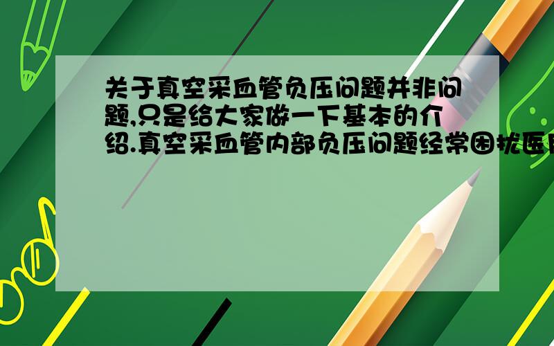 关于真空采血管负压问题并非问题,只是给大家做一下基本的介绍.真空采血管内部负压问题经常困扰医用人员,1.负压大,大家不会产生过多问题,但是用4ML的管采了2ML的血,管内的负压一定会挤