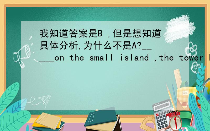 我知道答案是B ,但是想知道具体分析,为什么不是A?_____on the small island ,the tower has been seriously damaged by the sea water .A、Being located B、Located