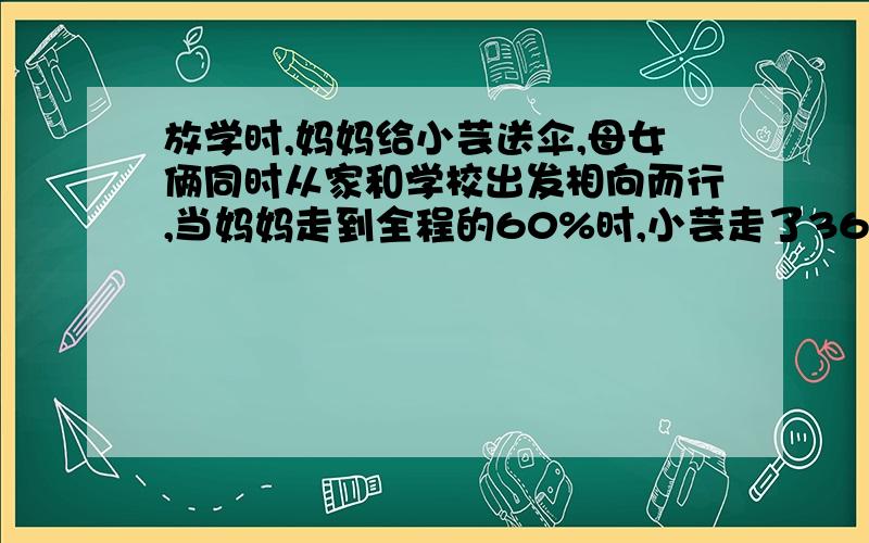 放学时,妈妈给小芸送伞,母女俩同时从家和学校出发相向而行,当妈妈走到全程的60%时,小芸走了360米,已知