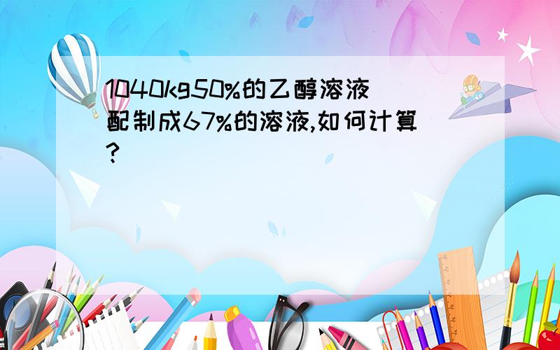 1040kg50%的乙醇溶液配制成67%的溶液,如何计算?