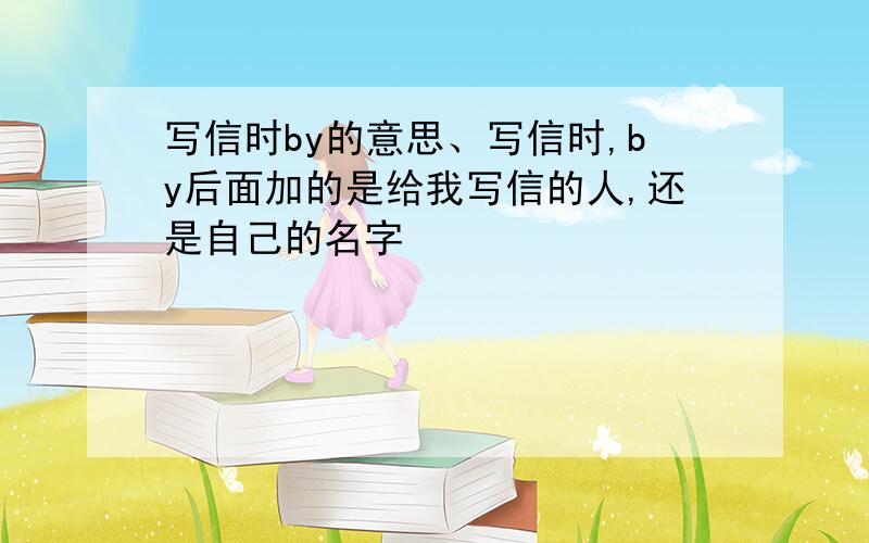 写信时by的意思、写信时,by后面加的是给我写信的人,还是自己的名字