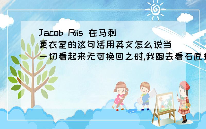 Jacob Riis 在马刺更衣室的这句话用英文怎么说当一切看起来无可挽回之时,我跑去看石匠重复锤击他面前的岩石一百次,而那块石头连一个裂缝都没有露出.接下来的第一百零一次锤击之时此石