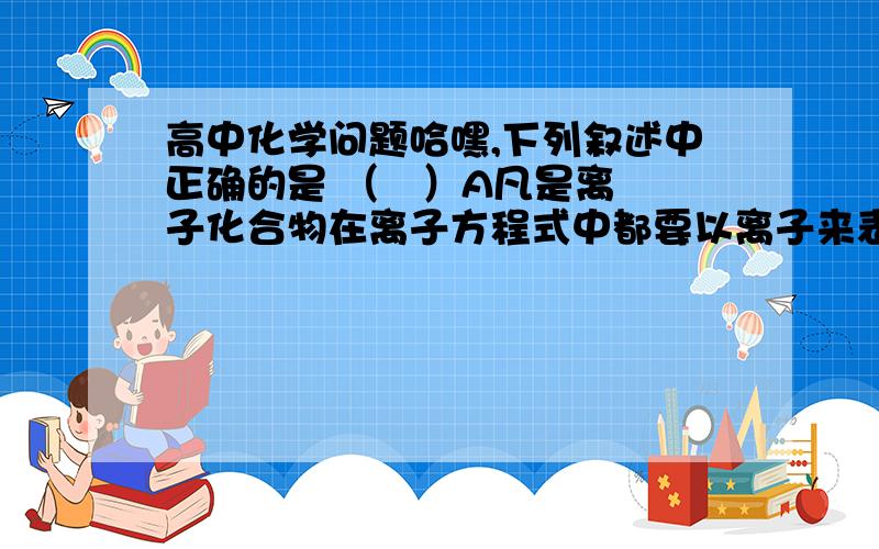 高中化学问题哈嘿,下列叙述中正确的是 （   ）A凡是离子化合物在离子方程式中都要以离子来表示B离子互换反应总是向着溶液中离子浓度减小的方向进行C酸碱中和反应的实质是H+和OH-结合生