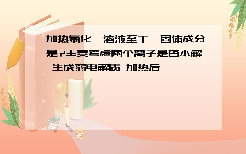 加热氯化铵溶液至干,固体成分是?主要考虑两个离子是否水解 生成弱电解质 加热后