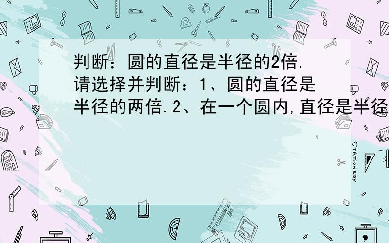 判断：圆的直径是半径的2倍.请选择并判断：1、圆的直径是半径的两倍.2、在一个圆内,直径是半径的两倍.