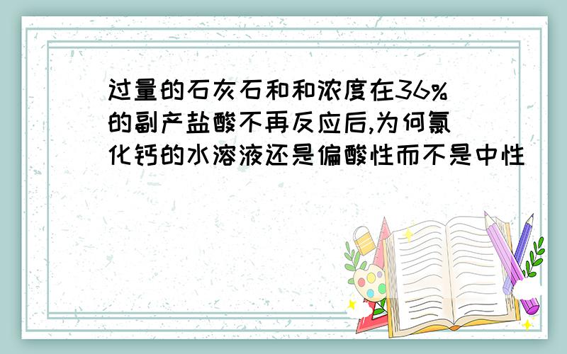 过量的石灰石和和浓度在36%的副产盐酸不再反应后,为何氯化钙的水溶液还是偏酸性而不是中性