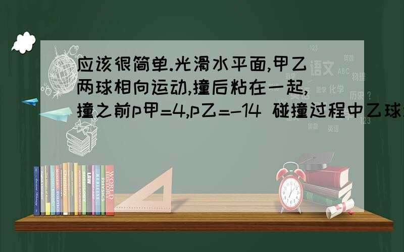 应该很简单.光滑水平面,甲乙两球相向运动,撞后粘在一起,撞之前p甲=4,p乙=-14 碰撞过程中乙球动量大小减小了6,则甲乙两球碰撞之前速度比是多少?单位我都省略了.