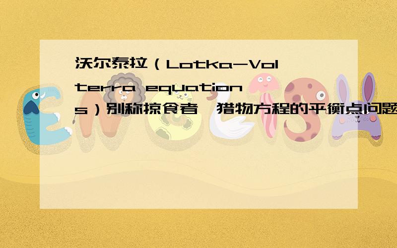 沃尔泰拉（Lotka-Volterra equations）别称掠食者—猎物方程的平衡点问题.鄙人在 学习现代电路理论时遇到一个问题：求 沃尔泰拉方程的 平衡点以及平衡点性质的问题,但是由于教师让我给大家