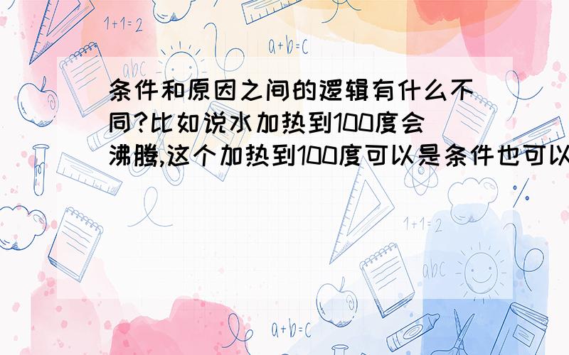 条件和原因之间的逻辑有什么不同?比如说水加热到100度会沸腾,这个加热到100度可以是条件也可以是原因啊?请详细的说出两者的不同啊?因为水加热到一百度所以会沸腾.水加热到了一百度就