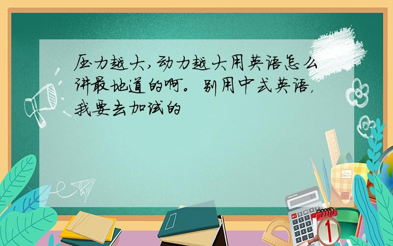 压力越大,动力越大用英语怎么讲最地道的啊。别用中式英语，我要去加试的