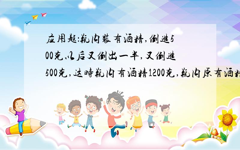 应用题：瓶内装有酒精,倒进500克以后又倒出一半,又倒进500克,这时瓶内有酒精1200克,瓶内原有酒精多少克?请写出解题思路和过程.