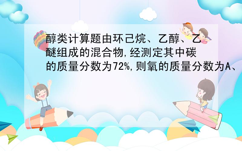 醇类计算题由环己烷、乙醇、乙醚组成的混合物,经测定其中碳的质量分数为72%,则氧的质量分数为A、14.2% B、16% C、17.8% D、19.4%