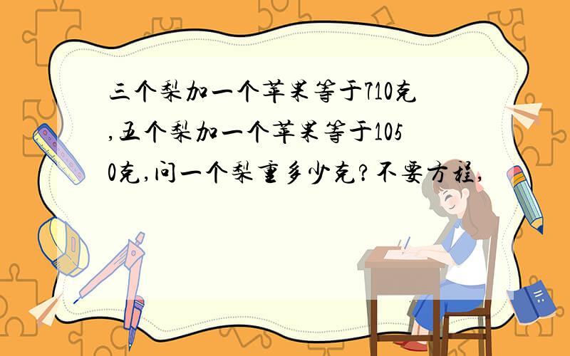 三个梨加一个苹果等于710克,五个梨加一个苹果等于1050克,问一个梨重多少克?不要方程,