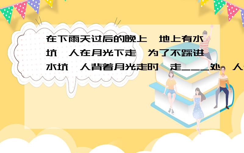 在下雨天过后的晚上,地上有水坑,人在月光下走,为了不踩进水坑,人背着月光走时,走___处,人迎着月光走时,走__处.