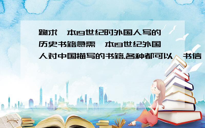 跪求一本19世纪时外国人写的历史书籍急需一本19世纪外国人对中国描写的书籍.各种都可以,书信,游记都可以……