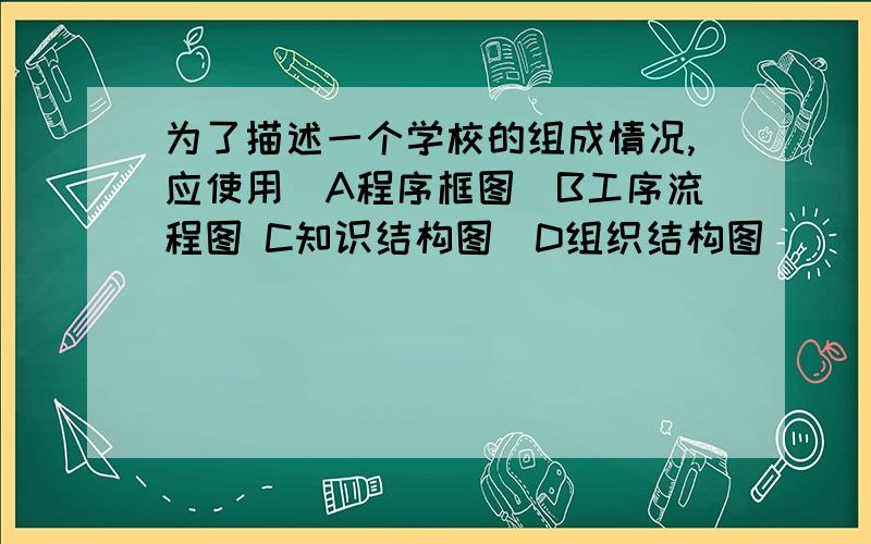 为了描述一个学校的组成情况,应使用　A程序框图　B工序流程图 C知识结构图　D组织结构图