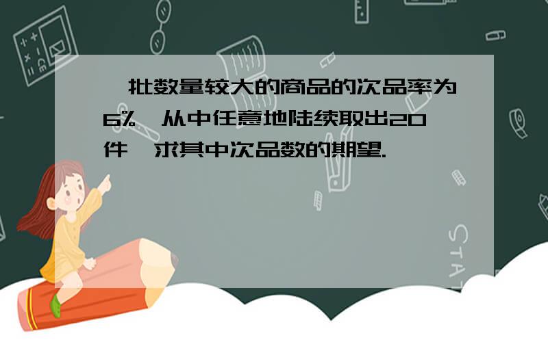 一批数量较大的商品的次品率为6%,从中任意地陆续取出20件,求其中次品数的期望.