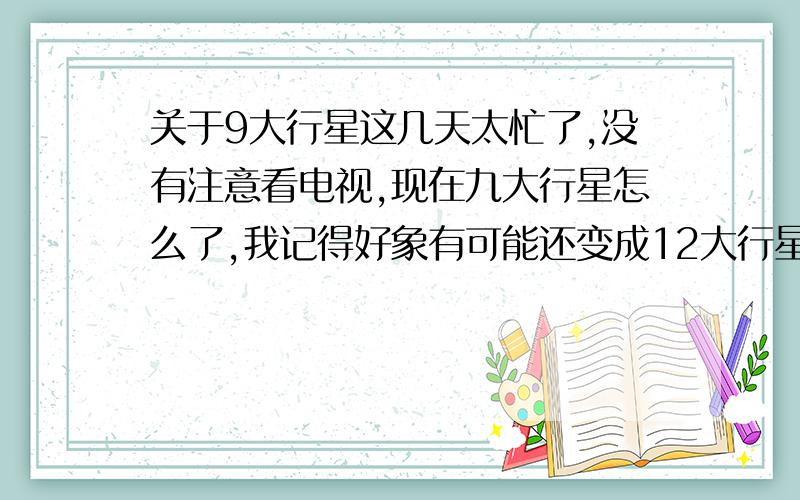 关于9大行星这几天太忙了,没有注意看电视,现在九大行星怎么了,我记得好象有可能还变成12大行星呢,谁能给我讲讲