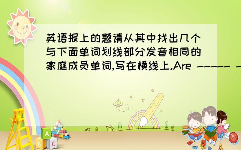 英语报上的题请从其中找出几个与下面单词划线部分发音相同的家庭成员单词,写在横线上.Are ----- -----Cousin ----- ----- ----- -----These ----- ----- ----- -----Mother ----- ----- ----- -----在1小时之内 快